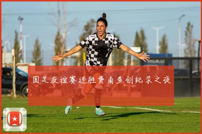 国足友谊赛连胜费南多创纪录之夜