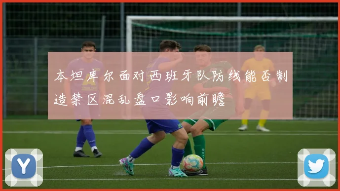 本坦库尔面对西班牙队防线能否制造禁区混乱盘口影响前瞻