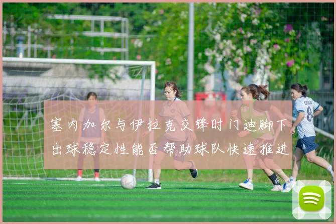 塞内加尔与伊拉克交锋时门迪脚下出球稳定性能否帮助球队快速推进
