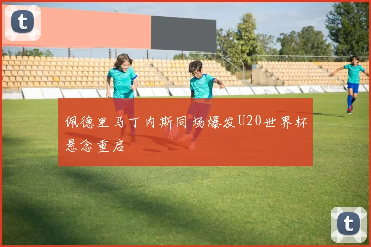 佩德里马丁内斯同场爆发U20世界杯悬念重启