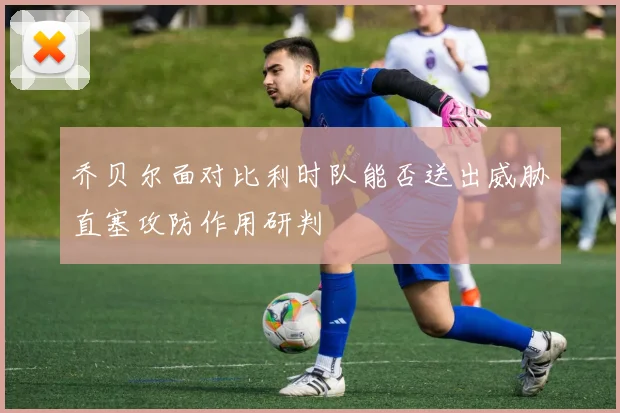 乔贝尔面对比利时队能否送出威胁直塞攻防作用研判