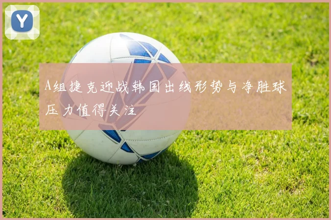 A组捷克迎战韩国出线形势与净胜球压力值得关注