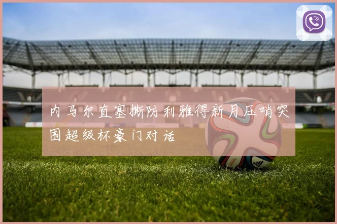 内马尔直塞撕防利雅得新月压哨突围超级杯豪门对话