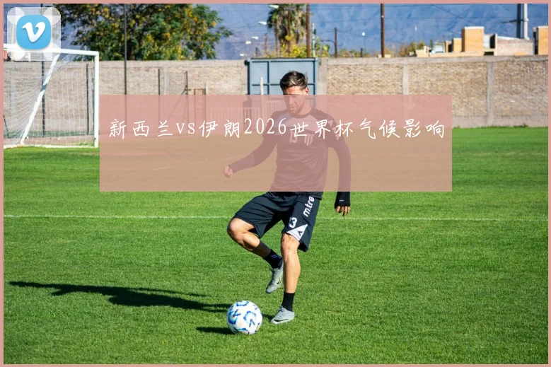 新西兰vs伊朗2026世界杯气候影响