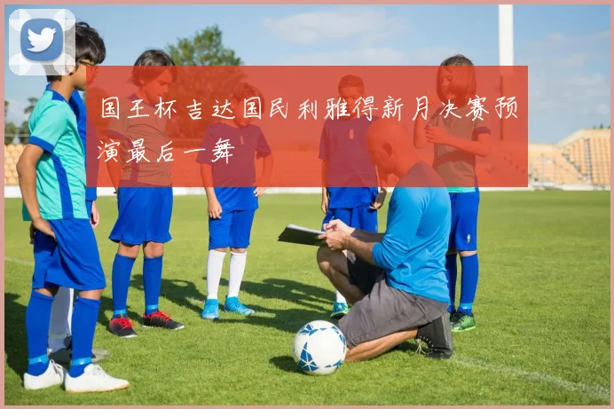 国王杯吉达国民利雅得新月决赛预演最后一舞