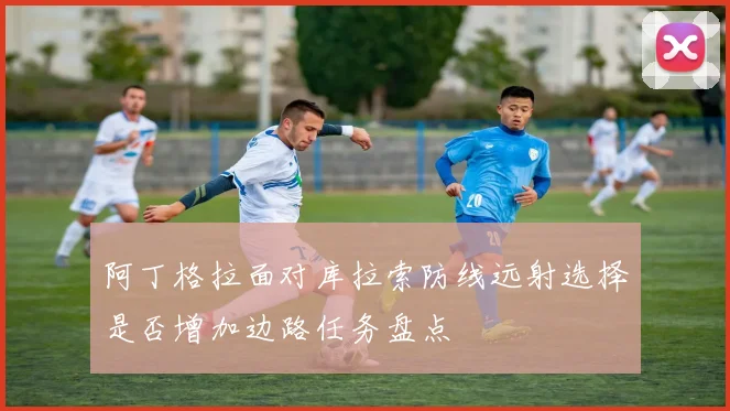 阿丁格拉面对库拉索防线远射选择是否增加边路任务盘点