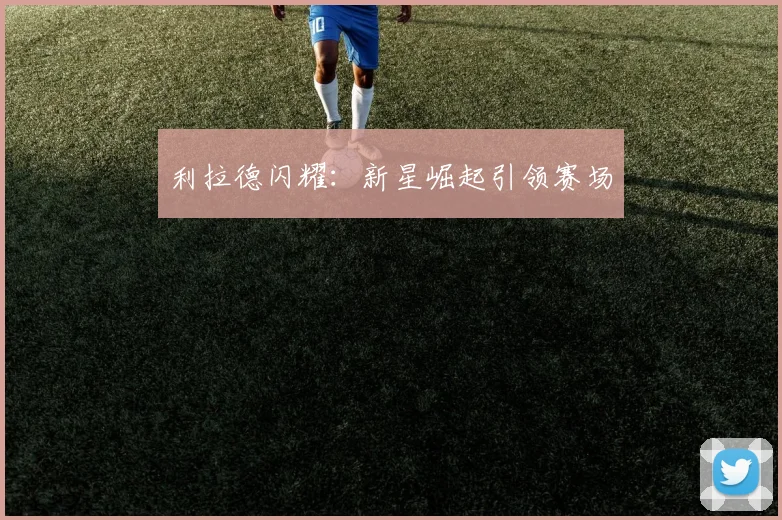 利拉德闪耀：新星崛起引领赛场