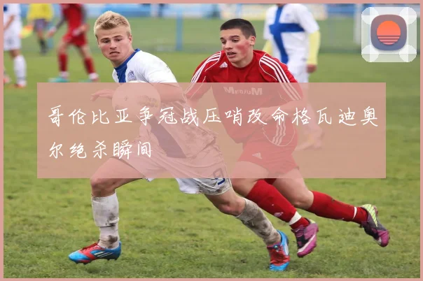 哥伦比亚争冠战压哨改命格瓦迪奥尔绝杀瞬间
