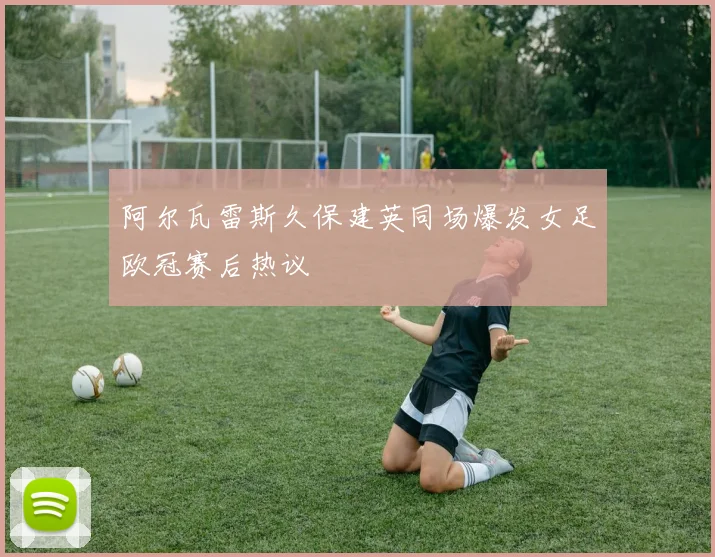 阿尔瓦雷斯久保建英同场爆发女足欧冠赛后热议