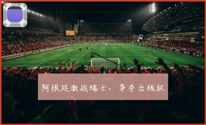 阿根廷激战瑞士，争夺出线权