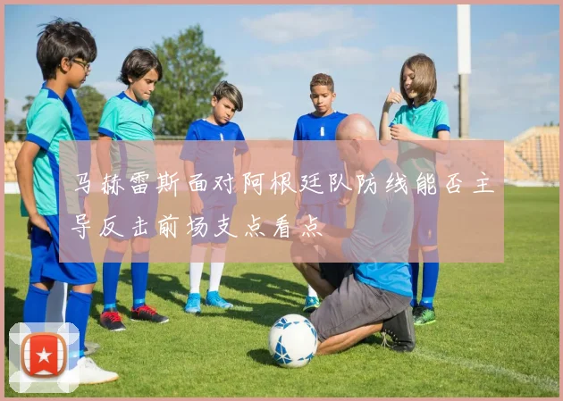 马赫雷斯面对阿根廷队防线能否主导反击前场支点看点