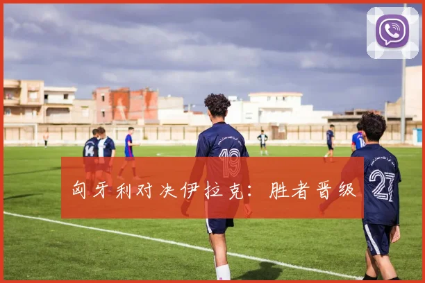 匈牙利对决伊拉克：胜者晋级