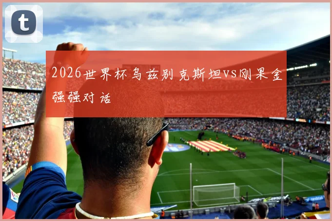 2026世界杯乌兹别克斯坦vs刚果金强强对话