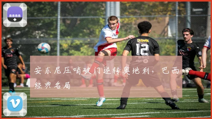 安东尼压哨破门逆转奥地利，巴西经典名局