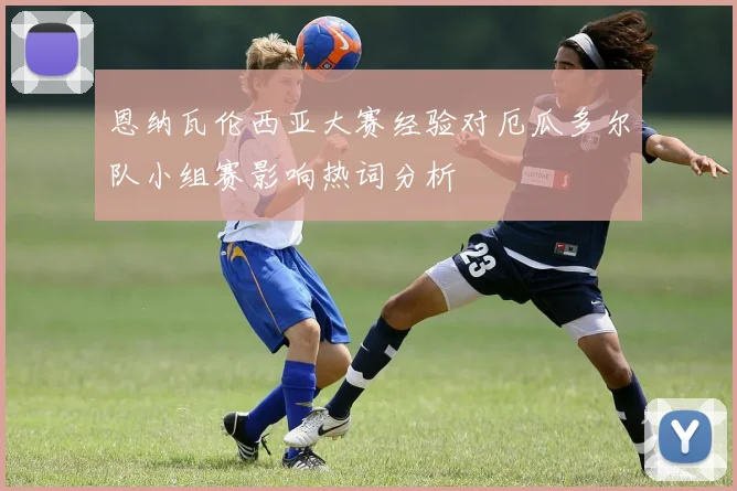 恩纳瓦伦西亚大赛经验对厄瓜多尔队小组赛影响热词分析