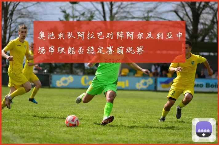 奥地利队阿拉巴对阵阿尔及利亚中场串联能否稳定赛前观察