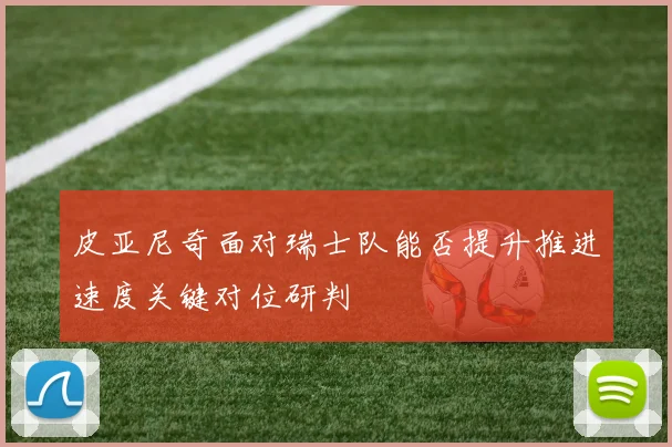 皮亚尼奇面对瑞士队能否提升推进速度关键对位研判