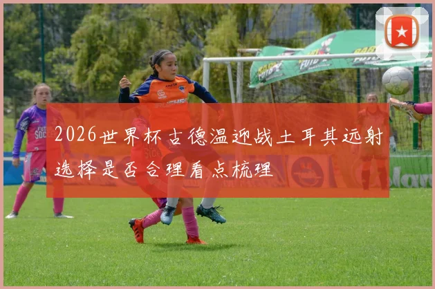 2026世界杯古德温迎战土耳其远射选择是否合理看点梳理