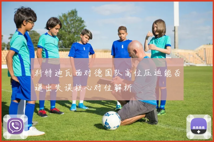科特迪瓦面对德国队高位压迫能否逼出失误核心对位解析