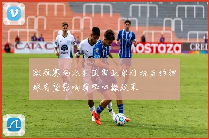 欧冠赛场比利亚雷亚尔对抗后的控球有望影响前锋回撤效果