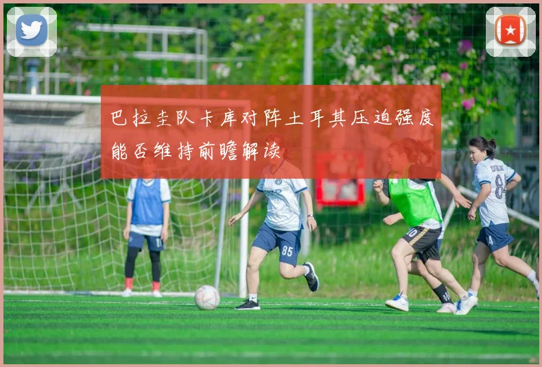 巴拉圭队卡库对阵土耳其压迫强度能否维持前瞻解读