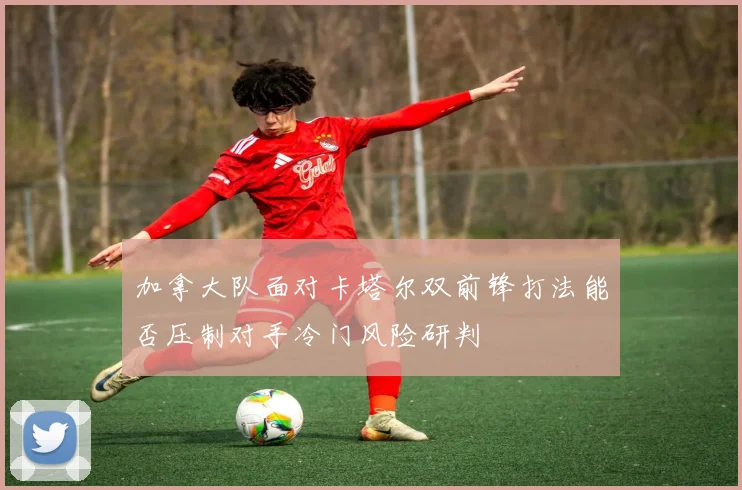 加拿大队面对卡塔尔双前锋打法能否压制对手冷门风险研判