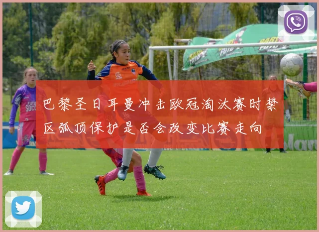 巴黎圣日耳曼冲击欧冠淘汰赛时禁区弧顶保护是否会改变比赛走向