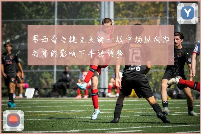 墨西哥与捷克关键一战中场纵向距离可能影响下半场调整