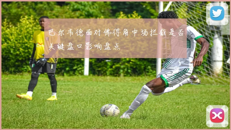 巴尔韦德面对佛得角中场拦截是否关键盘口影响盘点