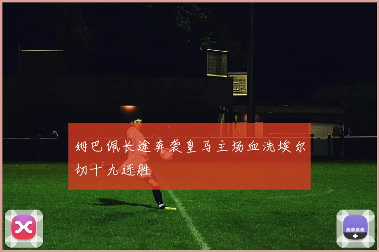 姆巴佩长途奔袭皇马主场血洗埃尔切十九连胜
