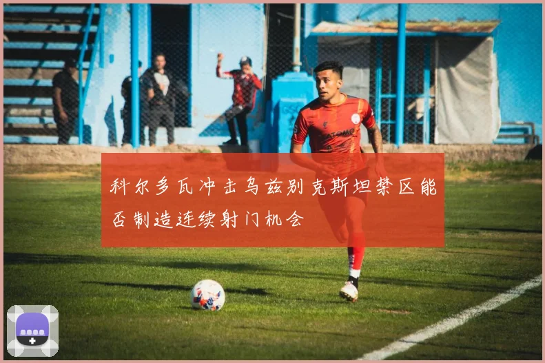 科尔多瓦冲击乌兹别克斯坦禁区能否制造连续射门机会