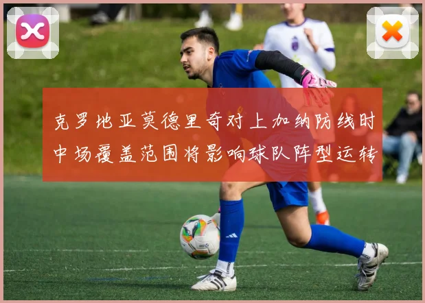 克罗地亚莫德里奇对上加纳防线时中场覆盖范围将影响球队阵型运转