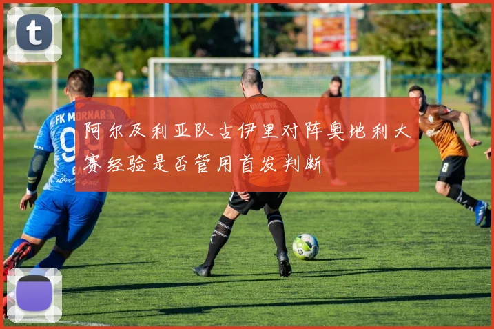 阿尔及利亚队古伊里对阵奥地利大赛经验是否管用首发判断