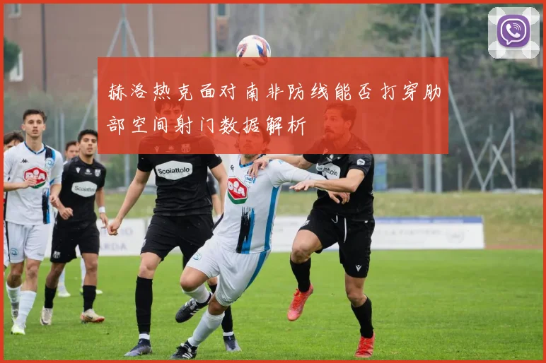 赫洛热克面对南非防线能否打穿肋部空间射门数据解析
