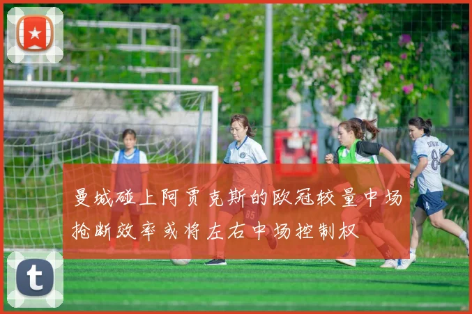 曼城碰上阿贾克斯的欧冠较量中场抢断效率或将左右中场控制权