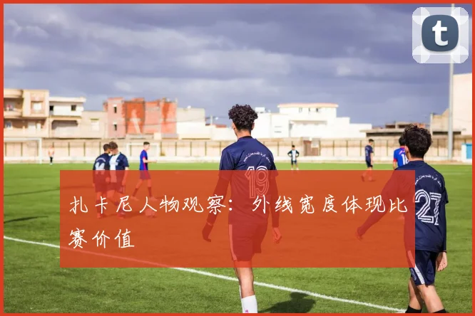 扎卡尼人物观察：外线宽度体现比赛价值